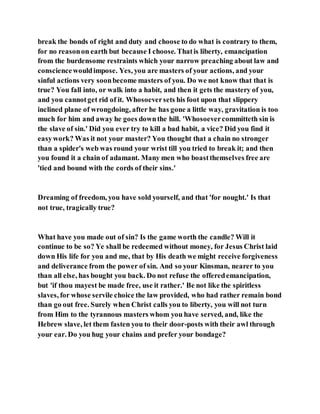 break the bonds of right and duty and choose to do what is contrary to them,
for no reasonon earth but because I choose. Thatis liberty, emancipation
from the burdensome restraints which your narrow preaching about law and
consciencewouldimpose. Yes, you are masters of your actions, and your
sinful actions very soonbecome masters of you. Do we not know that that is
true? You fall into, or walk into a habit, and then it gets the mastery of you,
and you cannotget rid of it. Whosoeversets his foot upon that slippery
inclined plane of wrongdoing, after he has gone a little way, gravitation is too
much for him and away he goes downthe hill. 'Whosoevercommitteth sin is
the slave of sin.' Did you ever try to kill a bad habit, a vice? Did you find it
easywork? Was it not your master? You thought that a chain no stronger
than a spider's web was round your wrist till you tried to break it; and then
you found it a chain of adamant. Many men who boastthemselves free are
'tied and bound with the cords of their sins.'
Dreaming of freedom, you have sold yourself, and that 'for nought.' Is that
not true, tragically true?
What have you made out of sin? Is the game worth the candle? Will it
continue to be so? Ye shall be redeemed without money, for Jesus Christ laid
down His life for you and me, that by His death we might receive forgiveness
and deliverance from the power of sin. And so your Kinsman, nearer to you
than all else, has bought you back. Do not refuse the offeredemancipation,
but 'if thou mayest be made free, use it rather.' Be not like the spiritless
slaves, for whose servile choice the law provided, who had rather remain bond
than go out free. Surely when Christ calls you to liberty, you will not turn
from Him to the tyrannous masters whom you have served, and, like the
Hebrew slave, let them fasten you to their door-posts with their awl through
your ear. Do you hug your chains and prefer your bondage?
 