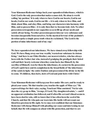 Your Kinsman-Redeemer brings back your squandered inheritance, which is
God. God is the only possessionthat makes a man rich. He alone is worth
calling 'my portion.' It is only when we have God in our hearts, God in our
heads, God in our souls, God in our life -- it is only when we love Him, and
think about Him, and obey Him, and bring our characters into harmony with
Him, and so possess Him -- it is only then that we become truly rich. No other
possessioncorresponds to our capacities so as to fill up all our needs and
satisfy all our being. No other possessionpasses into our very substance and
becomes inseparable from ourselves. So the mystical fervour of the psalmist's
devotion spoke a simple prose truth when he exclaimed, 'The Lord is the
portion of mine inheritance and of my cup.'
We have squandered our inheritance. We have sinned awayfellowship with
God. We have flung away our true wealth, 'wastedour substance in riotous
living.' And here is our Elder Brother, our nearestrelative, who has always
been with the Father;but who, insteadof grudging the prodigals their fatted
calf and their hearty welcome whenthey come back, has Himself, by the
sacrifice ofHimself, won for them the inheritance, its earnestin the possession
of God's spirit here and its completion in the broad fields of 'the inheritance
of the saints in light,' the entire fruition and possessionof the divine in the life
to come. 'If children, then heirs, heirs of God and joint heirs with Christ.'
Your Kinsman-Redeemer will keepyour lives under His care, and be ready to
plead your cause. 'He that touches you, touches the apple of Mine eye.''He
reproved kings for their sake, saying, Touchnot Mine anointed.' Not in vain
does the cry go up to Him, 'Avenge, O Lord, Thy slaughteredsaints,' -- and if
no apparent retribution has followed, and if often His servant's blood seems to
have been shed in vain, still we know that it has often been the seedof the
Church, and that He who puts our tears into His bottle will not count our
blood less precious in His sight. So we may rest confident that our Kinsman-
Redeemerwill charge Himself with pleading our cause and intervening in our
behalf, that He will compass us about with His protection, and that we are
 