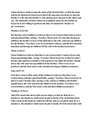 whom she bears shall assume the name of his dead brother, so that his name
will not be blotted out from Israel. But if the man does not desire to take his
brother’s wife, then his brother’s wife shall go up to the gate to the elders and
say, ‘My husband’s brother refuses to establisha name for his brother in
Israel; he is not willing to perform the duty of a husband’s brother to
me.’read more.
Matthew 22:23-28
On that day some Sadducees (who say there is no resurrection) came to Jesus
and questioned Him, asking, “Teacher, Mosessaid, ‘If a man dies having no
children, his brother as next of kin shall marry his wife, and raise up children
for his brother.’ Now there were sevenbrothers with us; and the first married
and died, and having no children left his wife to his brother;read more.
Mark 12:18-23
Some Sadducees (who say that there is no resurrection) *came to Jesus, and
beganquestioning Him, saying, “Teacher, Moseswrote for us that if a man’s
brother dies and leaves behind a wife and leaves no child, his brother should
marry the wife and raise up children to his brother. There were seven
brothers; and the first took a wife, and died leaving no children.read more.
Luke 20:27-33
Now there came to Him some of the Sadducees (who say that there is no
resurrection), and they questioned Him, saying, “Teacher, Moseswrote for us
that if a man’s brother dies, having a wife, and he is childless, his brother
should marry the wife and raise up children to his brother. Now there were
sevenbrothers; and the first took a wife and died childless;read more.
Numbers 35:16-21
‘But if he struck him down with an iron object, so that he died, he is a
murderer; the murderer shall surely be put to death. If he struck him down
with a stone in the hand, by which he will die, and as a result he died, he is a
murderer; the murderer shall surely be put to death. Or if he struck him with
 