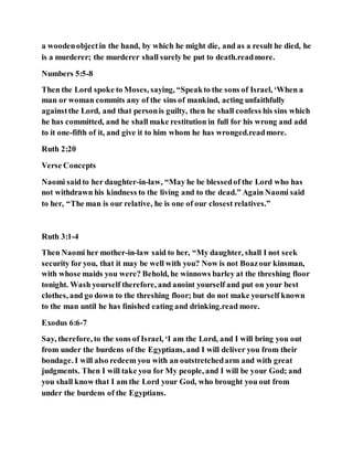 a woodenobjectin the hand, by which he might die, and as a result he died, he
is a murderer; the murderer shall surely be put to death.readmore.
Numbers 5:5-8
Then the Lord spoke to Moses, saying, “Speakto the sons of Israel, ‘When a
man or woman commits any of the sins of mankind, acting unfaithfully
againstthe Lord, and that personis guilty, then he shall confess his sins which
he has committed, and he shall make restitution in full for his wrong and add
to it one-fifth of it, and give it to him whom he has wronged.readmore.
Ruth 2:20
Verse Concepts
Naomi saidto her daughter-in-law, “May he be blessedof the Lord who has
not withdrawn his kindness to the living and to the dead.” Again Naomi said
to her, “The man is our relative, he is one of our closest relatives.”
Ruth 3:1-4
Then Naomi her mother-in-law said to her, “My daughter, shall I not seek
security for you, that it may be well with you? Now is not Boazour kinsman,
with whose maids you were? Behold, he winnows barley at the threshing floor
tonight. Wash yourself therefore, and anoint yourself and put on your best
clothes, and go down to the threshing floor; but do not make yourself known
to the man until he has finished eating and drinking.read more.
Exodus 6:6-7
Say, therefore, to the sons of Israel, ‘I am the Lord, and I will bring you out
from under the burdens of the Egyptians, and I will deliver you from their
bondage. I will also redeem you with an outstretchedarm and with great
judgments. Then I will take you for My people, and I will be your God; and
you shall know that I am the Lord your God, who brought you out from
under the burdens of the Egyptians.
 