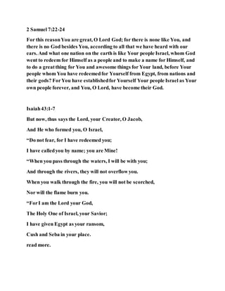 2 Samuel 7:22-24
For this reasonYou are great, O Lord God; for there is none like You, and
there is no God besides You, according to all that we have heard with our
ears. And what one nation on the earth is like Your people Israel, whom God
went to redeem for Himself as a people and to make a name for Himself, and
to do a greatthing for You and awesome things for Your land, before Your
people whom You have redeemedfor Yourself from Egypt, from nations and
their gods? ForYou have establishedfor Yourself Your people Israel as Your
own people forever, and You, O Lord, have become their God.
Isaiah43:1-7
But now, thus says the Lord, your Creator, O Jacob,
And He who formed you, O Israel,
“Do not fear, for I have redeemed you;
I have calledyou by name; you are Mine!
“When you pass through the waters, I will be with you;
And through the rivers, they will not overflow you.
When you walk through the fire, you will not be scorched,
Nor will the flame burn you.
“ForI am the Lord your God,
The Holy One of Israel, your Savior;
I have given Egypt as your ransom,
Cush and Seba in your place.
read more.
 