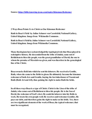 Source:https://bible.knowing-jesus.com/topics/Kinsman-Redeemer
2 Ways BoazPoints Us to Christ as Our Kinsman Redeemer
Ruth in Boaz's Field by Julius Schnorr von Carolsfeld;NationalGallery,
United Kingdom. Image from Wikimedia Commons .
Ruth in Boaz's Field by Julius Schnorr von Carolsfeld;NationalGallery,
United Kingdom. Image from Wikimedia Commons.
Many theologians have acknowledgedthe typologicalrole that Boazplayed in
redemptive history. He descendedfrom the tribe of Judah, came out of
Bethlehem to bless his people, was the greatgrandfather of David, the one to
whom the promise of Messiahwas given, and was therefore in the genealogical
line of the Christ.
Boazowned a field into which he sent his laborers. He receiveda Gentile,
Ruth, when she came to the fields to glean. He ultimately became the kinsman
redeemerof both Jew and Gentile, buying the lost inheritance of Naomiand
Ruth (Ruth 4:4 and 4:8), thus gaining the right to make Ruth his bride.
In all these ways Boazis a type of Christ. Christ is the Lion of the tribe of
Judah, who comes out of Bethlehem to bless his people. He is the Son of
David, the redeemerof God’s elect. He sends his laborers into his fields to
work. He treats his own people well. He receives andwelcomes Gentiles. He
pays our debt, and therefore gains the right to make us his bride. Yet, there
are two significant elements of the work of Boaz, the typical redeemer, that
must be recognized.
 