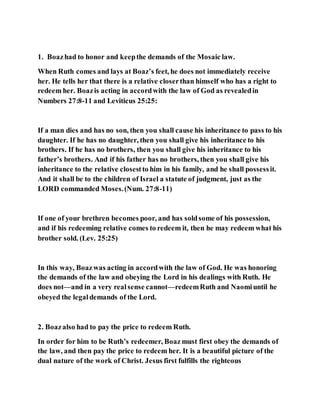 1. Boazhad to honor and keepthe demands of the Mosaic law.
When Ruth comes and lays at Boaz’s feet, he does not immediately receive
her. He tells her that there is a relative closerthan himself who has a right to
redeem her. Boazis acting in accordwith the law of God as revealedin
Numbers 27:8-11 and Leviticus 25:25:
If a man dies and has no son, then you shall cause his inheritance to pass to his
daughter. If he has no daughter, then you shall give his inheritance to his
brothers. If he has no brothers, then you shall give his inheritance to his
father’s brothers. And if his father has no brothers, then you shall give his
inheritance to the relative closestto him in his family, and he shall possessit.
And it shall be to the children of Israel a statute of judgment, just as the
LORD commanded Moses.(Num. 27:8-11)
If one of your brethren becomes poor, and has soldsome of his possession,
and if his redeeming relative comes to redeem it, then he may redeem what his
brother sold. (Lev. 25:25)
In this way, Boazwas acting in accordwith the law of God. He was honoring
the demands of the law and obeying the Lord in his dealings with Ruth. He
does not—and in a very realsense cannot—redeemRuth and Naomiuntil he
obeyed the legaldemands of the Lord.
2. Boazalso had to pay the price to redeem Ruth.
In order for him to be Ruth’s redeemer, Boaz must first obey the demands of
the law, and then pay the price to redeem her. It is a beautiful picture of the
dual nature of the work of Christ. Jesus first fulfills the righteous
 
