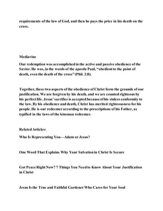 requirements of the law of God, and then he pays the price in his death on the
cross.
Mediavine
Our redemption was accomplishedin the active and passive obedience of the
Savior. He was, in the words of the apostle Paul, “obedientto the point of
death, even the death of the cross”(Phil. 2:8).
Together, these two aspects of the obedience of Christ form the grounds of our
justification. We are forgiven by his death, and we are counted righteous by
his perfectlife. Jesus’sacrifice is acceptedbecauseofhis sinless conformity to
the law. By his obedience and death, Christ has merited righteousness forhis
people. He is our redeemeraccording to the prescriptions of his Father, as
typified in the laws of the kinsman redeemer.
RelatedArticles:
Who Is Representing You—Adam or Jesus?
One Word That Explains Why Your Salvationin Christ Is Secure
Got PeaceRightNow? 7 Things You Needto Know About Your Justification
in Christ
Jesus Is the True and Faithful GardenerWho Cares for Your Soul
 