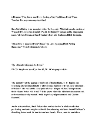 6 ReasonsWhy Adam and Eve’s Eating of the Forbidden Fruit Was a
Terrible TransgressionagainstGod
Rev. Nick Batzig is an associateeditorfor Ligonier Ministries and a pastor at
Wayside Presbyterian Church (PCA). He formerly served as the organizing
pastor of New CovenantPresbyterianChurch in Richmond Hill, Georgia.
This article is adapted from “Boaz:The Law-Keeping/Debt-Paying
Redeemer” from feedingonchrist.org.
The Ultimate Kinsman-Redeemer
FROM Stephanie Van Eyk Jun 05, 2013 Category:Articles
The narrative at the centerof the book of Ruth (Ruth 3:1-8) depicts the
scheming of Naomiand Ruth to attract the attention of Boaz, their kinsman-
redeemer. The rest of the story (and history) hinges on Boaz’s response to
their efforts. What will it be? Will he prove himself a kinsman-redeemerand
redeem these needy women? Will he portray righteousness and Christ-
likeness?
As the story unfolds, Ruth follows her mother-in-law’s advice and after
perfuming and adorning herselfwith fine clothing, she hides herselfin Boaz’s
threshing house until he has feastedand drunk. Then, once he has fallen
 