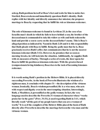 asleep, Ruth positions herself at Boaz’s feet and waits for him to notice her.
Startled, Boazawakensand immediately questions Ruth’s identity. Ruth
replies with her identity and directly announces her mission; she proposes
marriage to Boazby requesting that he fulfill his role as kinsman-redeemer.
The role of kinsman-redeemeris found in Leviticus 25, in the case ofan
Israelite man’s death in which he fails to leave behind a son, the brother of the
deceasedman is commanded to take his widow as wife and both redeemthe
land and provide a sonto carry on the deceasedfather’s name. This is Boaz’s
allegedposition as indicated by Naomiin Ruth 2:20 and it is this responsibility
that Ruth pleads with Boaz to fulfill. Being the godly man that he is, Boaz
graciouslyreceives Ruth’s offer, but communicates that he is not the nearest
kinsman-redeemer(Ruth 3:12). However, he promises that as soonas
morning breaks, he will look into the situation. Additionally, he supplies Ruth
with six measures of barley. Through a series of events, the door opens for
Boazto fulfill his position as kinsman-redeemer. With the greatesthesed
(compassionateloving-kindness), Boazrises to the task of becoming kinsman-
redeemer.
It is worth noting Ruth’s position in the Hebrew Bible. It is placeddirectly
succeeding Proverbs. As the book of Proverbs illustrates the wisdom of a
righteous man, it concludes with chapter31—the description of the virtuous
woman. Ironically, Boazis wisdom personified. He is a wise man, who acts
with respectand dignity even in the most tempting situation. Interestingly,
Ruth, a Moabitess,is personified as the godly woman. In fact, the very
language usedto describe the Proverbs 31 woman of characterwhose “works
praise her in the gates” (Prov. 31:31), is used regarding Ruth in 3:11, which
literally reads “all the gate of my people knows that you are a woman of
worth.” It is as if the compliers of the Hebrew Bible placed the book of Ruth
directly after Proverbs to describe the marriage betweenthe wise man and the
virtuous woman.
 