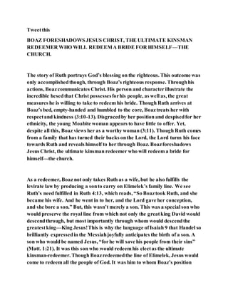 Tweetthis
BOAZ FORESHADOWSJESUS CHRIST, THE ULTIMATE KINSMAN
REDEEMER WHO WILL REDEEMA BRIDE FOR HIMSELF—THE
CHURCH.
The story of Ruth portrays God’s blessing on the righteous. This outcome was
only accomplishedthough, through Boaz’s righteous response. Throughhis
actions, Boazcommunicates Christ. His person and characterillustrate the
incredible hesedthat Christ possessesforhis people, as well as, the great
measures he is willing to take to redeem his bride. Though Ruth arrives at
Boaz’s bed, empty-handed and humbled to the core, Boaztreats her with
respectand kindness (3:10-13). Disgracedby her position and despisedfor her
ethnicity, the young Moabite woman appears to have little to offer. Yet,
despite all this, Boaz views her as a worthy woman (3:11). Though Ruth comes
from a family that has turned their backs onthe Lord, the Lord turns his face
towards Ruth and reveals himself to her through Boaz. Boazforeshadows
Jesus Christ, the ultimate kinsman redeemer who will redeem a bride for
himself—the church.
As a redeemer, Boaz not only takes Ruth as a wife, but he also fulfills the
levirate law by producing a sonto carry on Elimelek’s family line. We see
Ruth’s need fulfilled in Ruth 4:13, which reads, “So Boaztook Ruth, and she
became his wife. And he went in to her, and the Lord gave her conception,
and she bore a son.” But, this wasn’t merely a son. This was a specialson who
would preserve the royal line from which not only the greatking David would
descendthrough, but most importantly through whom would descendthe
greatestking—King Jesus!This is why the language ofIsaiah 9 that Handel so
brilliantly expressedin the Messiahjoyfully anticipates the birth of a son. A
son who would be named Jesus, “forhe will save his people from their sins”
(Matt. 1:21). It was this son who would redeem his electas the ultimate
kinsman-redeemer. Though Boazredeemedthe line of Elimelek, Jesus would
come to redeem all the people of God. It was him to whom Boaz’s position
 