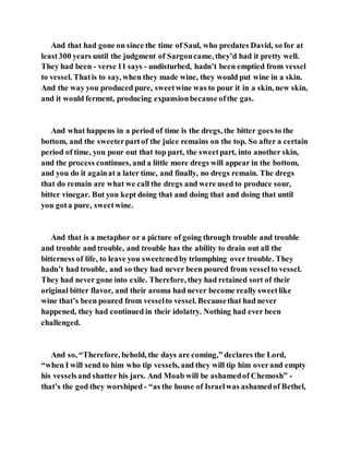 And that had gone on since the time of Saul, who predates David, so for at
least300 years until the judgment of Sargoncame, they’d had it pretty well.
They had been - verse 11 says - undisturbed, hadn’t been emptied from vessel
to vessel. Thatis to say, when they made wine, they would put wine in a skin.
And the way you produced pure, sweetwine was to pour it in a skin, new skin,
and it would ferment, producing expansionbecause ofthe gas.
And what happens in a period of time is the dregs, the bitter goes to the
bottom, and the sweeterpartof the juice remains on the top. So after a certain
period of time, you pour out that top part, the sweetpart, into another skin,
and the process continues, and a little more dregs will appear in the bottom,
and you do it againat a later time, and finally, no dregs remain. The dregs
that do remain are what we call the dregs and were used to produce sour,
bitter vinegar. But you kept doing that and doing that and doing that until
you gota pure, sweetwine.
And that is a metaphor or a picture of going through trouble and trouble
and trouble and trouble, and trouble has the ability to drain out all the
bitterness of life, to leave you sweetenedby triumphing over trouble. They
hadn’t had trouble, and so they had never been poured from vesselto vessel.
They had never gone into exile. Therefore, they had retained sort of their
original bitter flavor, and their aroma had never become really sweetlike
wine that’s been poured from vesselto vessel. Becausethat had never
happened, they had continued in their idolatry. Nothing had ever been
challenged.
And so, “Therefore, behold, the days are coming,” declares the Lord,
“when I will send to him who tip vessels, and they will tip him overand empty
his vesselsand shatter his jars. And Moab will be ashamedof Chemosh” -
that’s the god they worshiped - “as the house of Israelwas ashamedof Bethel,
 