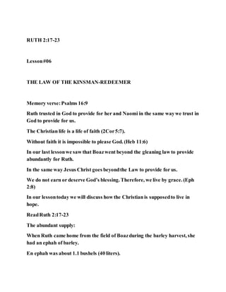 RUTH 2:17-23
Lesson#06
THE LAW OF THE KINSMAN-REDEEMER
Memory verse:Psalms 16:9
Ruth trusted in God to provide for her and Naomi in the same waywe trust in
God to provide for us.
The Christian life is a life of faith (2Cor5:7).
Without faith it is impossible to please God. (Heb 11:6)
In our last lessonwe saw that Boazwent beyond the gleaning law to provide
abundantly for Ruth.
In the same way Jesus Christ goes beyondthe Law to provide for us.
We do not earn or deserve God’s blessing. Therefore, we live by grace. (Eph
2:8)
In our lessontoday we will discuss how the Christian is supposedto live in
hope.
ReadRuth 2:17-23
The abundant supply:
When Ruth came home from the field of Boazduring the barley harvest, she
had an ephah of barley.
En ephah was about 1.1 bushels (40 liters).
 