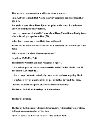 This was a large amount for a widow to gleanin one day.
In fact, it was so much that Naomi was very surprised and questioned her
about it.
Ruth tells Naomi about Boaz. Up to this point in the story, Ruth does not
know Boazand Naomi are related.
However, as soonas Ruth tells Naomi about Boaz, Naomi immediately knows
who he is and gives praise to God (20).
What does Naomi know that Ruth does not know?
Naomi knows aboutthe law of the kinsman-redeemer that was unique to the
Jews.
What was the law of the kinsman-redeemer?
ReadLev 25:23-25, 47-48
The Hebrew word for kinsman-redeemer is “goel”.
It is a unique part of Jewishculture establishedby God earlierin the Old
Testament(Lev 25:25-55).
It is a strange custom to us today because we do not have anything like it.
It was God’s way of taking care of his people in that day and that time.
I have explained other parts of Jewishculture in our study:
The law of the levirate marriage (brother-in-law)
The law of gleaning
The law of the kinsman-redeemer, however, is very important to our story.
Without an understanding of this law,
=1= You cannot understand the rest of the book of Ruth.
 