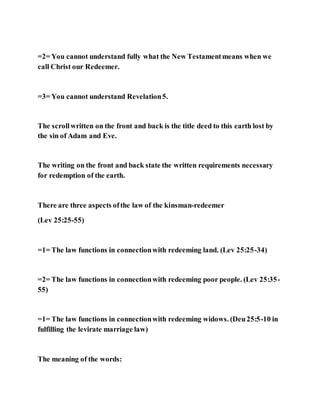 =2= You cannot understand fully what the New Testamentmeans when we
call Christ our Redeemer.
=3= You cannot understand Revelation5.
The scrollwritten on the front and back is the title deed to this earth lost by
the sin of Adam and Eve.
The writing on the front and back state the written requirements necessary
for redemption of the earth.
There are three aspects ofthe law of the kinsman-redeemer
(Lev 25:25-55)
=1= The law functions in connectionwith redeeming land. (Lev 25:25-34)
=2= The law functions in connectionwith redeeming poor people. (Lev 25:35-
55)
=1= The law functions in connectionwith redeeming widows. (Deu25:5-10 in
fulfilling the levirate marriage law)
The meaning of the words:
 