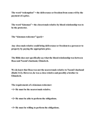 The word “redemption” = the deliverance or freedom from some evil by the
payment of a price.
The word “kinsman” = the closestmale relative by blood relationship was to
be the protector.
The “kinsman-redeemer” (goel)=
Any close male relative could bring deliverance or freedom to a personor to
property by paying the appropriate price.
The Bible does not specificallysaywhat the blood relationship was between
Boazand Naomi’s husband, Elimelech.
We do know that Boazwas not the nearestmale relative to Naomi’s husband
(Ruth 3:12). However, he was a close relative and possibly a brother to
Elimelech.
The requirements of a kinsman-redeemer:
=1= He must be the nearestmale relative.
=2= He must be able to perform the obligations.
=3= He must be willing to perform the obligations.
 