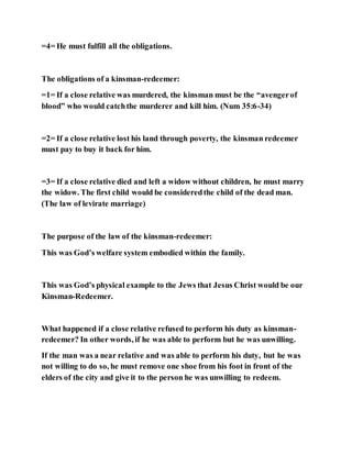 =4= He must fulfill all the obligations.
The obligations of a kinsman-redeemer:
=1= If a close relative was murdered, the kinsman must be the “avengerof
blood” who would catchthe murderer and kill him. (Num 35:6-34)
=2= If a close relative lost his land through poverty, the kinsman redeemer
must pay to buy it back for him.
=3= If a close relative died and left a widow without children, he must marry
the widow. The first child would be consideredthe child of the dead man.
(The law of levirate marriage)
The purpose of the law of the kinsman-redeemer:
This was God’s welfare system embodied within the family.
This was God’s physical example to the Jews that Jesus Christ would be our
Kinsman-Redeemer.
What happened if a close relative refused to perform his duty as kinsman-
redeemer? In other words, if he was able to perform but he was unwilling.
If the man was a near relative and was able to perform his duty, but he was
not willing to do so, he must remove one shoe from his foot in front of the
elders of the city and give it to the person he was unwilling to redeem.
 