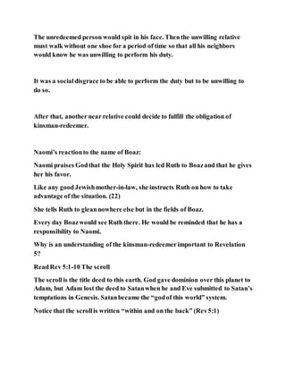 The unredeemed person would spit in his face. Thenthe unwilling relative
must walk without one shoe for a period of time so that all his neighbors
would know he was unwilling to perform his duty.
It was a socialdisgrace to be able to perform the duty but to be unwilling to
do so.
After that, another near relative could decide to fulfill the obligation of
kinsman-redeemer.
Naomi’s reactionto the name of Boaz:
Naomi praises Godthat the Holy Spirit has led Ruth to Boazand that he gives
her his favor.
Like any goodJewishmother-in-law, she instructs Ruth on how to take
advantage of the situation. (22)
She tells Ruth to gleannowhere else but in the fields of Boaz.
Every day Boazwould see Ruth there. He would be reminded that he has a
responsibility to Naomi.
Why is an understanding of the kinsman-redeemerimportant to Revelation
5?
ReadRev 5:1-10 The scroll
The scrollis the title deed to this earth. God gave dominion over this planet to
Adam, but Adam lost the deed to Satanwhen he and Eve submitted to Satan’s
temptations in Genesis. Satanbecame the “godof this world” system.
Notice that the scrollis written “within and on the back” (Rev5:1)
 