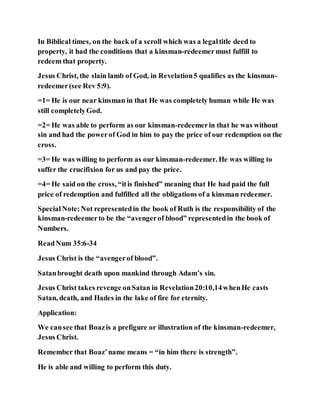 In Biblical times, on the back of a scroll which was a legaltitle deed to
property, it had the conditions that a kinsman-redeemermust fulfill to
redeem that property.
Jesus Christ, the slain lamb of God, in Revelation5 qualifies as the kinsman-
redeemer(see Rev 5:9).
=1= He is our near kinsman in that He was completely human while He was
still completelyGod.
=2= He was able to perform as our kinsman-redeemerin that he was without
sin and had the powerof God in him to pay the price of our redemption on the
cross.
=3= He was willing to perform as our kinsman-redeemer. He was willing to
suffer the crucifixion for us and pay the price.
=4= He said on the cross, “itis finished” meaning that He had paid the full
price of redemption and fulfilled all the obligations of a kinsman redeemer.
SpecialNote:Not representedin the book of Ruth is the responsibility of the
kinsman-redeemerto be the “avengerof blood” representedin the book of
Numbers.
ReadNum 35:6-34
Jesus Christ is the “avengerof blood”.
Satanbrought death upon mankind through Adam’s sin.
Jesus Christ takes revenge onSatan in Revelation20:10,14whenHe casts
Satan, death, and Hades in the lake of fire for eternity.
Application:
We cansee that Boazis a prefigure or illustration of the kinsman-redeemer,
Jesus Christ.
Remember that Boaz’name means = “in him there is strength”.
He is able and willing to perform this duty.
 