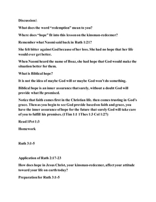 Discussion:
What does the word “redemption” mean to you?
Where does “hope” fit into this lessonon the kinsman-redeemer?
Remember what Naomisaid back in Ruth 1:21?
She felt bitter againstGodbecause ofher loss. She had no hope that her life
would ever get better.
When Naomi heard the name of Boaz, she had hope that God would make the
situation better for them.
What is Biblical hope?
It is not the idea of maybe God will or maybe God won’t do something.
Biblical hope is an inner assurance thatsurely, without a doubt God will
provide what He promised.
Notice that faith comes first in the Christian life. then comes trusting in God’s
grace. Thenas you begin to see God provide basedon faith and grace, you
have the inner assurance ofhope for the future that surely God will take care
of you to fulfill his promises. (1Tim 1:1 1Thes 1:3 Col 1:27)
Read1Pet1:3
Homework
Ruth 3:1-5
Application of Ruth 2:17-23
How does hope in Jesus Christ, your kinsman-redeemer, affectyour attitude
toward your life on earth today?
Preparationfor Ruth 3:1-5
 