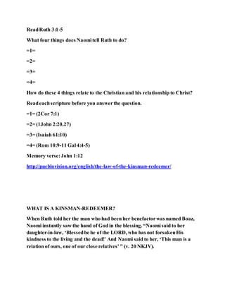 ReadRuth 3:1-5
What four things does Naomitell Ruth to do?
=1=
=2=
=3=
=4=
How do these 4 things relate to the Christian and his relationship to Christ?
Readeachscripture before you answerthe question.
=1= (2Cor 7:1)
=2= (1John 2:20,27)
=3= (Isaiah 61:10)
=4= (Rom 10:9-11 Gal4:4-5)
Memory verse:John 1:12
http://pueblovision.org/english/the-law-of-the-kinsman-redeemer/
WHAT IS A KINSMAN-REDEEMER?
When Ruth told her the man who had been her benefactorwas named Boaz,
Naomi instantly saw the hand of God in the blessing. “Naomisaid to her
daughter-in-law, ‘Blessedbe he of the LORD, who has not forsakenHis
kindness to the living and the dead!’ And Naomi said to her, ‘This man is a
relation of ours, one of our close relatives’ ” (v. 20 NKJV).
 