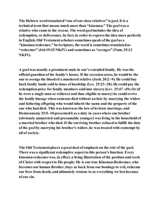 The Hebrew word translated“one of our close relatives” is goel. It is a
technicalterm that means much more than “kinsman.” The goelwas a
relative who came to the rescue. The word goelincludes the idea of
redemption, or deliverance. In fact, in order to express the idea more perfectly
in English, Old Testamentscholars sometimesspeak ofthe goelas a
“kinsman-redeemer.” In Scripture, the word is sometimes translatedas
“redeemer” (Job19:25 NKJV) and sometimes as “avenger” (Num. 35:12
NKJV).
A goelwas usually a prominent male in one’s extended family. He was the
official guardian of the family’s honor. If the occasionarose, he would be the
one to avenge the blood of a murdered relative (Josh. 20:2–9). He could buy
back family lands sold in times of hardship (Lev. 25:23–28). He could pay the
redemption-price for family members sold into slavery(Lev. 25:47–49).Or (if
he were a single man or widowerand thus eligible to marry) he could revive
the family lineage when someone died without an heir by marrying the widow
and fathering offspring who would inherit the name and the property of the
one who had died. This was knownas the law of levirate marriage, and
Deuteronomy 25:5–10 presentedit as a duty in caseswhere one brother
(obviously unmarried and presumably younger) was living in the household of
a married brother who died. If the surviving brother refused to fulfill the duty
of the goelby marrying his brother’s widow, he was treatedwith contempt by
all of society.
The Old Testamentplaces a greatdeal of emphasis on the role of the goel.
There was a significant redemptive aspectto this person’s function. Every
kinsman-redeemerwas, in effect, a living illustration of the position and work
of Christ with respectto His people: He is our true Kinsman-Redeemer, who
becomes our human Brother, buys us back from our bondage to evil, redeems
our lives from death, and ultimately returns to us everything we lostbecause
of our sin.
 