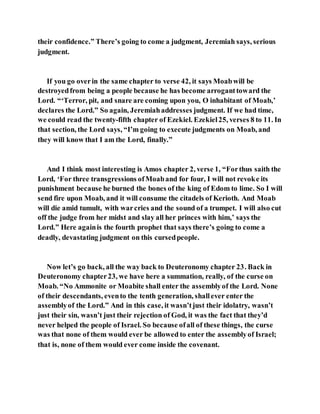 their confidence.” There’s going to come a judgment, Jeremiah says, serious
judgment.
If you go overin the same chapter to verse 42, it says Moabwill be
destroyedfrom being a people because he has become arroganttoward the
Lord. “‘Terror, pit, and snare are coming upon you, O inhabitant of Moab,’
declares the Lord.” So again, Jeremiahaddresses judgment. If we had time,
we could read the twenty-fifth chapter of Ezekiel. Ezekiel25, verses 8 to 11. In
that section, the Lord says, “I’m going to execute judgments on Moab, and
they will know that I am the Lord, finally.”
And I think most interesting is Amos chapter 2, verse 1, “Forthus saith the
Lord, ‘For three transgressions ofMoaband for four, I will not revoke its
punishment because he burned the bones of the king of Edom to lime. So I will
send fire upon Moab, and it will consume the citadels of Kerioth. And Moab
will die amid tumult, with warcries and the sound of a trumpet. I will also cut
off the judge from her midst and slay all her princes with him,’ says the
Lord.” Here againis the fourth prophet that says there’s going to come a
deadly, devastating judgment on this cursedpeople.
Now let’s go back, all the way back to Deuteronomy chapter 23. Back in
Deuteronomy chapter23, we have here a summation, really, of the curse on
Moab. “No Ammonite or Moabite shall enter the assemblyof the Lord. None
of their descendants, evento the tenth generation, shallever enter the
assemblyof the Lord.” And in this case, it wasn’tjust their idolatry, wasn’t
just their sin, wasn’t just their rejection of God, it was the fact that they’d
never helped the people of Israel. So because ofall of these things, the curse
was that none of them would ever be allowed to enter the assemblyof Israel;
that is, none of them would ever come inside the covenant.
 