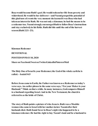 Boazwould become Ruth’s goel. He would redeem her life from poverty and
widowhood. He would be her deliverer—and Naomigraspedthe potential of
this glad turn of events the very moment she learned it was Boazwho had
takenan interestin Ruth. He was not only a kinsman; he had the means to be
a redeemertoo. Naomistrongly encouragedRuth to follow Boaz’s instructions
and stay exclusivelyin his fields. Ruth did this until the end of the harvest
season(Ruth 2:21–23).
Kinsman Redeemer
DEVOTIONAL
POSTED ONMAY18, 2020
Share on FacebookTweetonTwitterLinkedInPinterestMail
The Holy One of Israelis your Redeemer;the God of the whole earth he is
called. – Isaiah54:5
Before Jesus came to Earth, the Fatherwas known as a Redeemeras today’s
verse says. An earlier phrase in the same verse says, “Foryour Maker is your
Husband.” Think on that a while. In many instances, Godcompares Himself
to a husband regarding Israel. And in the New Testament, the church is
referred to as the bride of Christ.
The story of Ruth paints a picture of who Jesus is. Ruth was a Moabite
woman who came to Israelwith her mother-in-law Naomiafter their
husbands died. Ruth found favor in Boaz’s sight who happened to be a
kinsman redeemer. He had the right to buy Naomi’s land and be a husband to
 