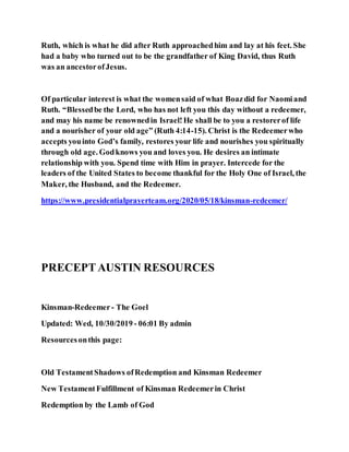 Ruth, which is what he did after Ruth approachedhim and lay at his feet. She
had a baby who turned out to be the grandfather of King David, thus Ruth
was an ancestorofJesus.
Of particular interest is what the womensaid of what Boazdid for Naomiand
Ruth. “Blessedbe the Lord, who has not left you this day without a redeemer,
and may his name be renownedin Israel!He shall be to you a restorerof life
and a nourisher of your old age” (Ruth 4:14-15). Christ is the Redeemerwho
accepts youinto God’s family, restores your life and nourishes you spiritually
through old age. Godknows you and loves you. He desires an intimate
relationship with you. Spend time with Him in prayer. Intercede for the
leaders of the United States to become thankful for the Holy One of Israel, the
Maker, the Husband, and the Redeemer.
https://www.presidentialprayerteam.org/2020/05/18/kinsman-redeemer/
PRECEPTAUSTIN RESOURCES
Kinsman-Redeemer- The Goel
Updated: Wed, 10/30/2019 - 06:01 By admin
Resourcesonthis page:
Old TestamentShadows ofRedemption and Kinsman Redeemer
New TestamentFulfillment of Kinsman Redeemerin Christ
Redemption by the Lamb of God
 