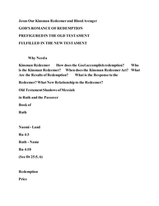 Jesus Our Kinsman Redeemerand BloodAvenger
GOD'S ROMANCE OF REDEMPTION
PREFIGUREDIN THE OLD TESTAMENT
FULFILLED IN THE NEW TESTAMENT
Why Needa
Kinsman Redeemer How does the Goelaccomplishredemption? Who
is the Kinsman Redeemer? When does the Kinsman RedeemerAct? What
Are the Results of Redemption? What is the Response to the
Redeemer? What New Relationship to the Redeemer?
Old TestamentShadows ofMessiah
in Ruth and the Passover
Book of
Ruth
Naomi - Land
Ru 4:3
Ruth - Name
Ru 4:10
(See Dt 25:5, 6)
Redemption
Price
 