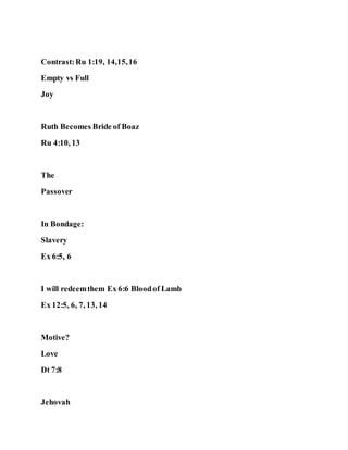 Contrast:Ru 1:19, 14,15,16
Empty vs Full
Joy
Ruth Becomes Bride of Boaz
Ru 4:10, 13
The
Passover
In Bondage:
Slavery
Ex 6:5, 6
I will redeemthem Ex 6:6 Bloodof Lamb
Ex 12:5, 6, 7, 13, 14
Motive?
Love
Dt 7:8
Jehovah
 