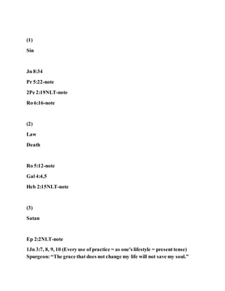 (1)
Sin
Jn 8:34
Pr 5:22-note
2Pe 2:19NLT-note
Ro 6:16-note
(2)
Law
Death
Ro 5:12-note
Gal 4:4,5
Heb 2:15NLT-note
(3)
Satan
Ep 2:2NLT-note
1Jn 3:7, 8, 9, 10 (Every use of practice = as one's lifestyle = present tense)
Spurgeon: “The grace that does not change my life will not save my soul.”
 
