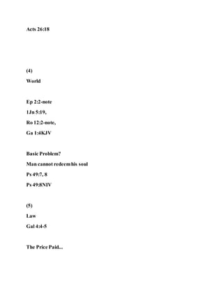 Acts 26:18
(4)
World
Ep 2:2-note
1Jn 5:19,
Ro 12:2-note,
Ga 1:4KJV
Basic Problem?
Man cannot redeemhis soul
Ps 49:7, 8
Ps 49:8NIV
(5)
Law
Gal 4:4-5
The Price Paid...
 