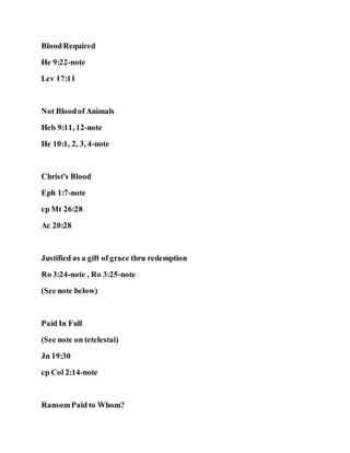 BloodRequired
He 9:22-note
Lev 17:11
Not Bloodof Animals
Heb 9:11, 12-note
He 10:1, 2, 3, 4-note
Christ's Blood
Eph 1:7-note
cp Mt 26:28
Ac 20:28
Justified as a gift of grace thru redemption
Ro 3:24-note , Ro 3:25-note
(See note below)
Paid In Full
(See note on tetelestai)
Jn 19:30
cp Col 2:14-note
RansomPaid to Whom?
 