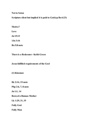 Not to Satan
Scripture silent but implied it is paid to God(cp Ro 6:23)
Motive?
Love
Jn 15:13
1Jn 3:16
Ro 5:8-note
There is a Redeemer - Keith Green
Jesus fulfilled requirements of the Goel
(1) Kinsman
He 2:14, 15-note
Php 2:6, 7, 8-note
Jn 1:1, 14
Born of a Human Mother
Lk 1:29, 31, 35
Fully God
Fully Man
 