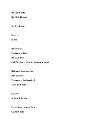 Ro 10:13-note
Ro 10:9, 10-note
Set free from...
Slavery
to Sin
Ro 6:6-note
Enslavedto God
Ro 6:22-note
Jn 8:36 (free = eleutheroo -mouse over)
Releasedfrom our sins
Rev 1:5-note
From every lawless deed
Titus 2:14-note
Slavery
to Law & Death
Freedfrom curse of Law
Ga 3:13-note
 