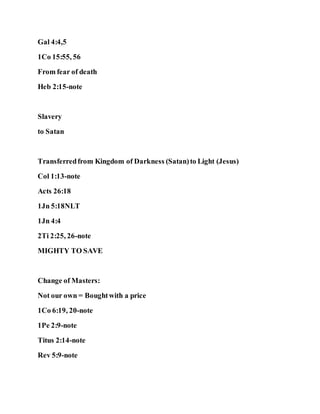 Gal 4:4,5
1Co 15:55, 56
From fear of death
Heb 2:15-note
Slavery
to Satan
Transferredfrom Kingdom of Darkness (Satan)to Light (Jesus)
Col 1:13-note
Acts 26:18
1Jn 5:18NLT
1Jn 4:4
2Ti 2:25, 26-note
MIGHTY TO SAVE
Change of Masters:
Not our own = Boughtwith a price
1Co 6:19, 20-note
1Pe 2:9-note
Titus 2:14-note
Rev 5:9-note
 