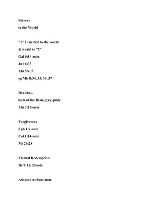 Slavery
to the World
"I" Crucified to the world
& world to "I"
Gal 6:14-note
Jn 16:33
1Jn 5:4, 5
cp Mk 8:34, 35, 36, 37
Deadto...
lusts of the flesh, eyes, pride
1Jn 2:16-note
Forgiveness
Eph 1:7-note
Col 1:14-note
Mt 26:28
Eternal Redemption
He 9:11,12-note
Adopted as Sons-note
 