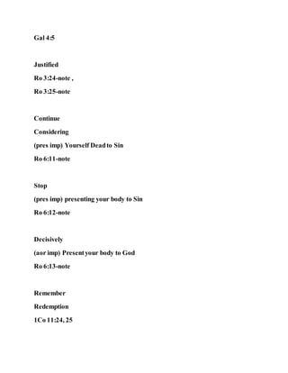 Gal 4:5
Justified
Ro 3:24-note ,
Ro 3:25-note
Continue
Considering
(pres imp) Yourself Deadto Sin
Ro 6:11-note
Stop
(pres imp) presenting your body to Sin
Ro 6:12-note
Decisively
(aor imp) Presentyour body to God
Ro 6:13-note
Remember
Redemption
1Co 11:24, 25
 