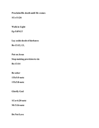 ProclaimHis death until He comes
1Co 11:26
Walk in Light
Ep 5:8NLT
Lay aside deeds of darkness
Ro 13:12, 13,
Put on Jesus
Stop making provision to sin
Ro 13:14
Be sober
1Th 5:5-note
1Th 5:8-note
Glorify God
1Cor6:20-note
Mt 5:16-note
Do Not Love
 