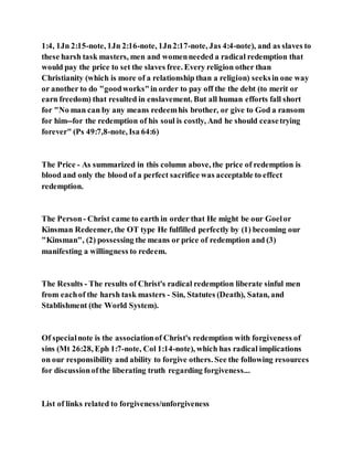1:4, 1Jn 2:15-note, 1Jn 2:16-note, 1Jn2:17-note, Jas 4:4-note), and as slaves to
these harsh task masters, men and womenneeded a radical redemption that
would pay the price to set the slaves free. Every religion other than
Christianity (which is more of a relationship than a religion) seeksin one way
or another to do "goodworks"in order to pay off the the debt (to merit or
earn freedom) that resulted in enslavement. But all human efforts fall short
for "No man can by any means redeemhis brother, or give to God a ransom
for him--for the redemption of his soul is costly, And he should ceasetrying
forever" (Ps 49:7,8-note, Isa 64:6)
The Price - As summarized in this column above, the price of redemption is
blood and only the blood of a perfect sacrifice was acceptable to effect
redemption.
The Person- Christ came to earth in order that He might be our Goelor
Kinsman Redeemer, the OT type He fulfilled perfectly by (1) becoming our
"Kinsman", (2) possessing the means or price of redemption and (3)
manifesting a willingness to redeem.
The Results - The results of Christ's radical redemption liberate sinful men
from eachof the harsh task masters - Sin, Statutes (Death), Satan, and
Stablishment (the World System).
Of specialnote is the associationof Christ's redemption with forgiveness of
sins (Mt 26:28, Eph 1:7-note, Col 1:14-note), which has radical implications
on our responsibility and ability to forgive others. See the following resources
for discussionofthe liberating truth regarding forgiveness...
List of links related to forgiveness/unforgiveness
 