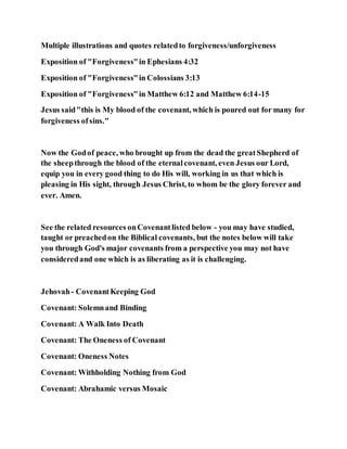 Multiple illustrations and quotes relatedto forgiveness/unforgiveness
Exposition of "Forgiveness"in Ephesians 4:32
Exposition of "Forgiveness"in Colossians 3:13
Exposition of "Forgiveness"in Matthew 6:12 and Matthew 6:14-15
Jesus said"this is My blood of the covenant, which is poured out for many for
forgiveness ofsins."
Now the Godof peace, who brought up from the dead the greatShepherd of
the sheepthrough the blood of the eternalcovenant, even Jesus our Lord,
equip you in every good thing to do His will, working in us that which is
pleasing in His sight, through Jesus Christ, to whom be the glory forever and
ever. Amen.
See the related resources onCovenantlisted below - you may have studied,
taught or preachedon the Biblical covenants, but the notes below will take
you through God's major covenants from a perspective you may not have
consideredand one which is as liberating as it is challenging.
Jehovah- CovenantKeeping God
Covenant: Solemnand Binding
Covenant: A Walk Into Death
Covenant: The Oneness of Covenant
Covenant: Oneness Notes
Covenant: Withholding Nothing from God
Covenant: Abrahamic versus Mosaic
 
