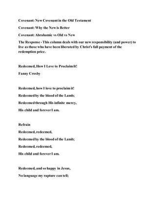 Covenant: New Covenantin the Old Testament
Covenant: Why the New is Better
Covenant: Abrahamic vs Old vs New
The Response -This column deals with our new responsibility (and power) to
live as those who have been liberated by Christ's full payment of the
redemption price.
Redeemed, How I Love to ProclaimIt!
Fanny Crosby
Redeemed, how I love to proclaim it!
Redeemedby the blood of the Lamb;
Redeemedthrough His infinite mercy,
His child and foreverI am.
Refrain
Redeemed, redeemed,
Redeemedby the blood of the Lamb;
Redeemed, redeemed,
His child and foreverI am.
Redeemed, and so happy in Jesus,
No language my rapture can tell;
 