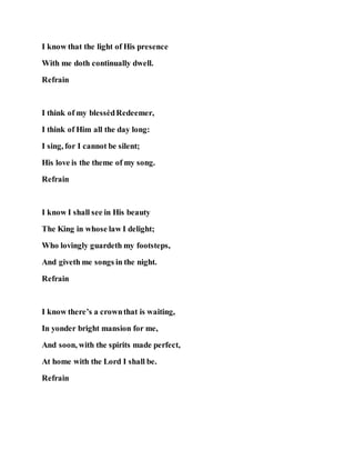 I know that the light of His presence
With me doth continually dwell.
Refrain
I think of my blessèdRedeemer,
I think of Him all the day long:
I sing, for I cannot be silent;
His love is the theme of my song.
Refrain
I know I shall see in His beauty
The King in whose law I delight;
Who lovingly guardeth my footsteps,
And giveth me songs in the night.
Refrain
I know there’s a crownthat is waiting,
In yonder bright mansion for me,
And soon, with the spirits made perfect,
At home with the Lord I shall be.
Refrain
 