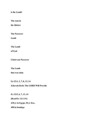 is the Lamb!
The ram in
the thicket
The Passover
Lamb
The Lamb
of God
Christ our Passover
The Lamb
that was slain
Ge 22:1, 2, 7, 8, 13, 14
JehovahJireh: The LORD Will Provide
Ex 12:5, 6, 7, 13, 14
[ReadEx 12:1-51]
430 yr in Egypt, 30 yr free,
400 in bondage
 