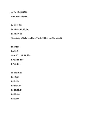 cp Ex 12:40 (430)
with Acts 7:6 (400)
Jn 1:29, 36+
Jn 19:31, 32, 33, 36,
Ps 34:19, 20
(See study of JehovahRoi - The LORD is my Shepherd)
1Cor5:7
Isa 53:7+
Acts 8:32, 33, 34, 35+
1 Pe 1:18-19+
1 Pe 2:24+
Jn 20:20, 27
Rev 5:6+
Re 5:12+
Re 19:7, 9+
Re 21:22, 2+
Re 22:1-+
Re 22:3+
 