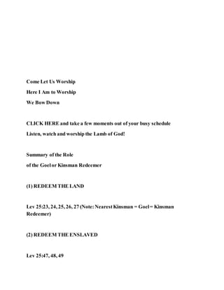 Come Let Us Worship
Here I Am to Worship
We Bow Down
CLICK HERE and take a few moments out of your busy schedule
Listen, watch and worship the Lamb of God!
Summary of the Role
of the Goelor Kinsman Redeemer
(1) REDEEM THE LAND
Lev 25:23, 24, 25, 26, 27 (Note:NearestKinsman = Goel= Kinsman
Redeemer)
(2) REDEEM THE ENSLAVED
Lev 25:47, 48, 49
 