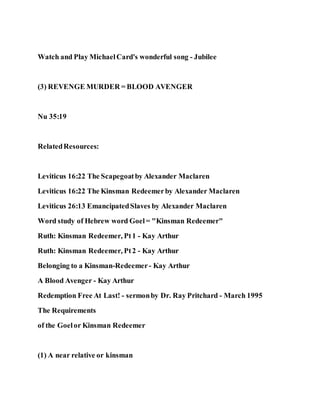 Watch and Play MichaelCard's wonderful song - Jubilee
(3) REVENGE MURDER = BLOOD AVENGER
Nu 35:19
RelatedResources:
Leviticus 16:22 The Scapegoatby Alexander Maclaren
Leviticus 16:22 The Kinsman Redeemerby Alexander Maclaren
Leviticus 26:13 EmancipatedSlaves by Alexander Maclaren
Word study of Hebrew word Goel= "Kinsman Redeemer"
Ruth: Kinsman Redeemer, Pt1 - Kay Arthur
Ruth: Kinsman Redeemer, Pt2 - Kay Arthur
Belonging to a Kinsman-Redeemer- Kay Arthur
A Blood Avenger - Kay Arthur
Redemption Free At Last! - sermonby Dr. Ray Pritchard - March 1995
The Requirements
of the Goelor Kinsman Redeemer
(1) A near relative or kinsman
 