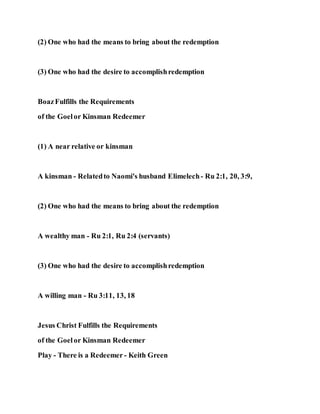 (2) One who had the means to bring about the redemption
(3) One who had the desire to accomplishredemption
BoazFulfills the Requirements
of the Goelor Kinsman Redeemer
(1) A near relative or kinsman
A kinsman - Relatedto Naomi's husband Elimelech- Ru 2:1, 20, 3:9,
(2) One who had the means to bring about the redemption
A wealthy man - Ru 2:1, Ru 2:4 (servants)
(3) One who had the desire to accomplishredemption
A willing man - Ru 3:11, 13, 18
Jesus Christ Fulfills the Requirements
of the Goelor Kinsman Redeemer
Play - There is a Redeemer - Keith Green
 