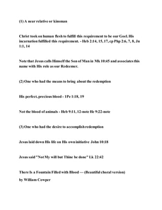 (1) A near relative or kinsman
Christ took on human flesh to fulfill this requirement to be our Goel. His
incarnation fulfilled this requirement. - Heb 2:14, 15, 17, cp Php 2:6, 7, 8, Jn
1:1, 14
Note that Jesus calls Himself the Son of Man in Mk 10:45 and associatesthis
name with His role as our Redeemer.
(2) One who had the means to bring about the redemption
His perfect, precious blood - 1Pe 1:18, 19
Not the blood of animals - Heb 9:11, 12-note He 9:22-note
(3) One who had the desire to accomplishredemption
Jesus laid down His life on His owninitiative John 10:18
Jesus said"NotMy will but Thine be done" Lk 22:42
There Is a Fountain Filled with Blood — (Beautiful choral version)
by William Cowper
 