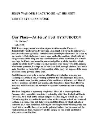 JESUS WAS OUR PLACE TO BE -AT HIS FEET
EDITED BY GLENN PEASE
Our Place—At Jesus' Feet BY SPURGEON
“At His feet.”
Luke 7:38
THE Easterns pay more attention to posture than we do. They are
demonstrative and express by outward signs much which we do not express,
or express less energetically. In their courts certainpositions must be takenup
by courtiers. Oriental monarchs are approached in positions which indicate
the greatnessofthe king and the submissiveness ofthe petitioner. So, in their
worship, the Easterns abound in postures significantof the humility which
should be felt in the Presence ofGod. The most of us think very little, indeed,
of outward postures. Perhaps we do not even think enough of them. Inasmuch
as in devotion we think little of the position of the body, let us pay all the more
attention to the posture of the soul.
And if it seems to us to be a matter of indifference whether a man prays
standing as Abraham did, or sitting as David did, or kneeling as Elijah did.
Yet let us take care that the posture of the soul is carefully observed. One of
the bestpositions in which our heart can be found is at Jesus'feet. Here we
may fall, or here we may sit and follow excellentexamples to our exceeding
benefit.
The first thing that is necessaryto spiritual life at all is to recognize the
Presence ofJesus andto come into relationship with Him. To look at Him is
salvation. As to look at the brazen serpent was healing, so to look at Jesus
Christ brings life eternalto the soul. After we have come to look at Jesus and
so there is a connecting link betweenus and Him through which salvation
comes to us, we are described as being in various positions with regardto our
Lord. We are on His heart. Just as the priest of old carried the names of the
twelve tribes, so does Jesus carryall His people on His heart–andthat is
where we are at this time.
 