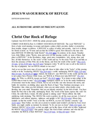 JESUS WAS OUR ROCK OF REFUGE
EDITED BY GLENN PEASE
ALL IS FROM THE ADMIN OF PRECEPTAUSTIN
Christ Our Rock of Refuge
Updated: Sat, 02/21/2015 - 00:00 By admin precept austin
CHRIST OUR ROCK (Part 3): CHRIST OUR ROCK OF REFUGE: The word "REFUGE" is
from a Latin word meaning to escape and depicts a place which provides shelter or protection
from trouble, danger or distress. A REFUGE is a place of safety and security. And so it is fitting
for David to invite us: "O taste and see that the LORD is good; How blessed is the man who
takes REFUGE IN HIM (the Solid Rock)!" (Ps 34:8-note) In contrast, in his classic Paradise
Lost, John Milton writes "Rocks, dens and caves (of this passing world)...in none of these, find
place or REFUGE." In the Revelation, kings, great men, commanders, rich, strong, slave and
free, all hide themselves in "the rocks" of this world and say "to the rocks "Fall on us and hide us
from the presence of Him Who sits on the throne, and from the wrath of the Lamb." (Rev 6:15-
16-note, cp Lk 23:30-note, Isa 2:19-note) Spurgeon writes "It will be vain to call to the rocks in
the day of judgment, but our ROCK attends to our cries!"
And so we see that every man of every age will chose to hide either in the "rocks" of this passing
world or in the "everlasting ROCK" (Isa 26:4-note), a solid, unchanging ROCK (Heb 13:8-note,
Mal 3:6-note, Ps 102:26-27-note). Indeed, the believer's sure REFUGE in this world and the next
is not a place but a Person, Christ Jesus, our "ROCK in Whom (we) take REFUGE" (Ps 18:2-
note), for "Who is a ROCK, except our God?" (Ps 18:31-note). "It is better to take refuge in the
LORD than to trust in man." (Ps 118:8-note) Spurgeon exhorts us "to let the sandy foundations
of terrestrial trust be the choice of fools, but we are to be like one who foresees the storm, and
builds for ourselves an abiding place upon the Rock of Ages." Ray Stedman encourages us to
"Remember that, when you feel defeated, when you are under attack, when doubts come
flooding into your mind. Remember that you are already encircled by the belt of truth. You have
found the One who is the solid, unchanging Rock. The words of the hymn express this well: On
Christ, the solid Rock, I stand, All other ground is sinking sand." Moses affirms this faith
stabilizing truth declaring "The ROCK! His work is perfect, for all His ways are just. A God of
faithfulness and without injustice, righteous and upright is He" (Dt 32:4-note) Moses then
reminds us that the world's "rock is not like our ROCK, as even our enemies concede." (Dt
32:31-note). Dear Father, we who are so prone to wander (and wonder!) ask that by Your sweet
Spirit, you might enable us moment by moment "to fix our eyes on Jesus" (Heb 12:2-note), our
"spiritual ROCK" (1Cor 10:4), so that we might not be like those of old who so often "neglected
the ROCK" (Dt 32:18-note), who quickly forgot "the God of their salvation and who did not
remember the ROCK of their REFUGE" (Isa 17:10-note, cp Hos 4:6-note). Amen
 
