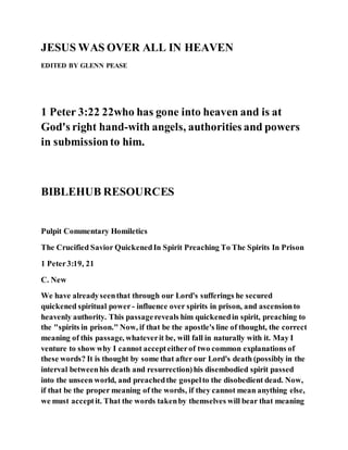 JESUS WAS OVER ALL IN HEAVEN
EDITED BY GLENN PEASE
1 Peter 3:22 22who has gone into heaven and is at
God's right hand-with angels, authorities and powers
in submissionto him.
BIBLEHUB RESOURCES
Pulpit Commentary Homiletics
The Crucified Savior QuickenedIn Spirit Preaching To The Spirits In Prison
1 Peter3:19, 21
C. New
We have alreadyseenthat through our Lord's sufferings he secured
quickened spiritual power - influence over spirits in prison, and ascensionto
heavenly authority. This passagereveals him quickenedin spirit, preaching to
the "spirits in prison." Now, if that be the apostle's line of thought, the correct
meaning of this passage, whateverit be, will fall in naturally with it. May I
venture to show why I cannot accepteitherof two common explanations of
these words? It is thought by some that after our Lord's death (possibly in the
interval betweenhis death and resurrection)his disembodied spirit passed
into the unseen world, and preachedthe gospelto the disobedient dead. Now,
if that be the proper meaning of the words, if they cannot mean anything else,
we must acceptit. That the words takenby themselves will bear that meaning
 