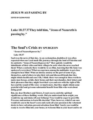 JESUS WAS PASSING BY
EDITED BY GLENN PEASE
Luke 18:37 37They told him, "Jesus of Nazareth is
passingby."
The Soul’s Crisis BY SPURGEON
“Jesus ofNazarethpasses by.”
Luke 18:37
Such was the news of that day. As an exclamation, doubtless it was often
repeatedwhen our Lord made His journeys through the land of Palestine and
its outskirts–“Jesus ofNazarethpasses by!” How quickly would the
inhabitants of their cities and their villages be astir when the news reached
them! What a curiosity there would be to see Him, knowing that His fame was
spokenof everywhere!What an eagerness among the multitudes to get close
enough to hear Him! What an intense anxiety on the part of some to go,
themselves, and of others to take their sick and diseasedfriends that they
might obtain health and cure! Oh, I think there was enoughin those words to
make men forego, awhile, their farms and their merchandise, their labors and
their pleasures that they might feasttheir eyes and ears with the sight of His
face and the sound of His voice–ormuch more, that they might obtain some
grateful relief and getsome substantial benefit from Him who went about
doing good!
But, my dear Brothers and Sisters, I want you to catchthe spiritual
significance ofthese thrilling words. Did you understand them aright, you
would rise up and shake off your lethargy! You would be eagerto greetHis
Presence andanxious to learn His doctrine! That, however, which I am sure
would stir you to the heart’s core and excite all your passions is the vehement
desire to have salvation, presentsalvation, from Him! Surely you would be
ready to receive Him into your house, to welcome Him to your heart and to sit
 